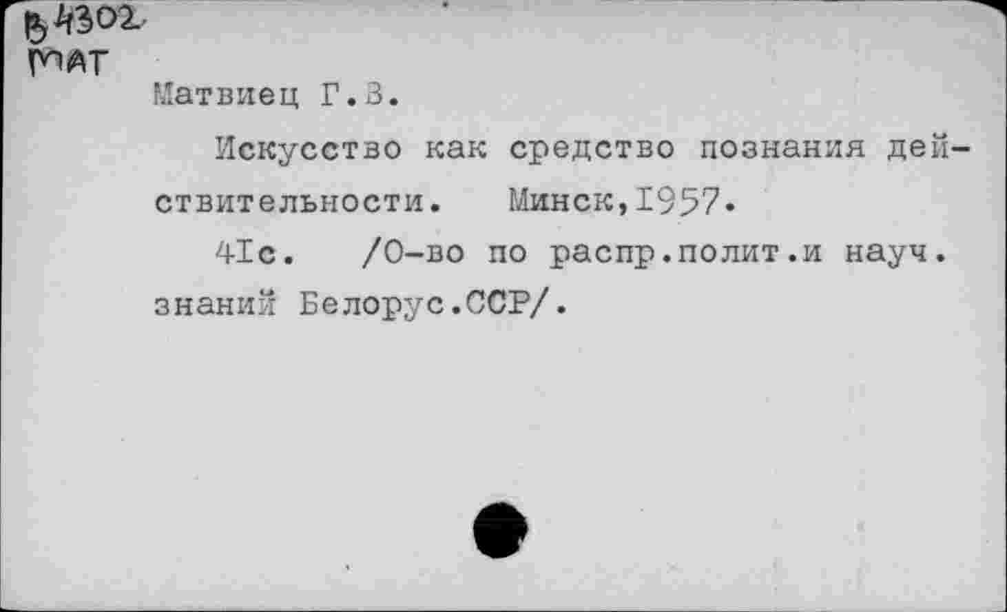 ﻿Матвиец Г.З.
Искусство как средство познания действительности. Минск,1957«
41с.	/0-во по распр.полит.и науч,
знаний Белорус.ССР/.